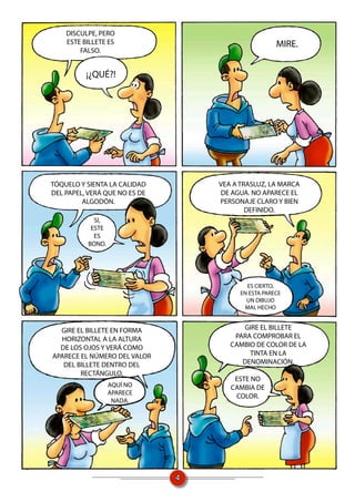 DISCULPE, PERO
    ESTE BILLETE ES                                  MIRE.
        FALSO.


          ¡¿QUÉ?!




TÓQUELO Y SIENTA LA CALIDAD        VEA A TRASLUZ, LA MARCA
DEL PAPEL, VERÁ QUE NO ES DE       DE AGUA. NO APARECE EL
         ALGODÓN.                  PERSONAJE CLARO Y BIEN
                                           DEFINIDO.
            SI,
           ESTE
            ES
          BOND.




                                           ES CIERTO,
                                         EN ESTA PARECE
                                           UN DIBUJO
                                          MAL HECHO


  GIRE EL BILLETE EN FORMA               GIRE EL BILLETE
  HORIZONTAL A LA ALTURA               PARA COMPROBAR EL
  DE LOS OJOS Y VERÁ COMO             CAMBIO DE COLOR DE LA
APARECE EL NÚMERO DEL VALOR                TINTA EN LA
   DEL BILLETE DENTRO DEL                DENOMINACIÓN.
        RECTÁNGULO.
                                       ESTE NO
                  AQUÍ NO             CAMBIA DE
                  APARECE
                                       COLOR.
                   NADA.




                               4
 