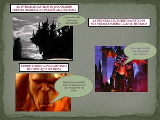 Al  entrar al castillo se escucharonFuertes  rugidos. No parecía algo normalQuien anda ahí! Quien osa molestarme!LA PRINCESA Y EL BURRITO ASUSTADOS POR VER ESE ENORME GIGANTE  HUYERON Que es esa horrible cosa vámonos de aquí  mejor!!!CUNDO VIERON AUN GIGANTESCOMOUSTRO QUE LES DECIAQuienes son ustedes? ¡fuera de aquí antes de que los agarre y los mate! 