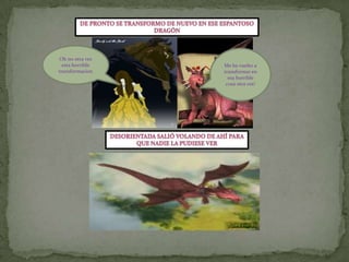 De pronto se transformo de nuevo en ese espantosodragónOh no otra ves  esta horrible  transformacionMe he vuelto a transformar en esa horrible cosa otra ves!Desorientada salió volando de ahí paraQue nadie la pudiese ver