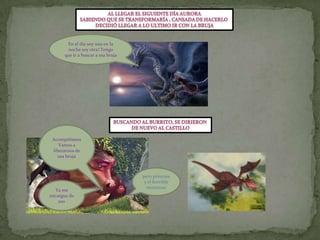 Al llegar el siguiente día auroraSabiendo que se transformaría , cansada de hacerlo Decidió llegar a lo ultimo ir con la brujaEn el día soy una en la noche soy otra! Tengo que ir a buscar a esa brujaBuscando al burrito, se dirieronDe nuevo al castilloAcompáñanosVamos a liberarnos de esa bruja pero princesa y el horrible monstruoYa me encargue de eso