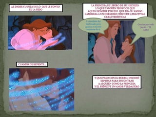 La princesa se libero de su hechizoLo que también provoco queAquel hombre peludo  que era su amigoCambiara a un hermoso chico de atractivas característicasAl darse cuenta de lo  que le conto El la besoGracias por todo Jacob…. TE AMOYo también fui hechizado pero gracias e eso me enamore de tiCuando de repente…Y que paso con el burro, decidió esperar para encontrarA alguien como la princesaY el príncipe un amor verdadero
