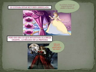 Soy tal linda y bonita que cualquier príncipe  y caballero  se fija en mi!!Le gustaba estar muy bien arreglada..Pero eso era lo que molestaba ala brujaceleste….la belleza de la princesaOdio a esa chica!!! Le quitare todo lo que  tiene!!! 