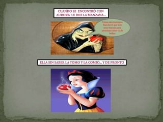 Cuando se  encontró con Aurora  le dio la manzana…Toma esta manzana hija dicen que son muy buenas para personas como tu de bellasElla sin saber la tomo y la comió… y de pronto