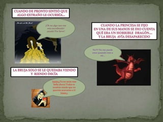Cuando de pronto sintió que algo extraño le ocurría…¡Oh no algo raro me esta sucediendo! ¡ayuda! Por favor!Cuando la princesa se fijoEn una de sus manos se dio cuentaqué era un horrible  dragón….Y la bruja  avía desaparecidoNo!!!! No me puede estar pasando esto a mi…La bruja solo se le quedaba viendoY  riendo decía!jajaja¡¡¡Tu no serás mas bella ahora! Todos te tendrán miedo que no querrán acercarse a ti! Jajaja¡¡¡
