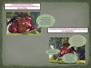 Cuando se fue volando a su catillo se encontró aun burrito el Cual le dijo…Por que lloras pequeña dragona!!! Una dragoncita como tu de linda no debería de llorar!!Cuando de pronto el le dijo algo queLa inquietoEs que una horrible bruja me dio una manzana y cuando la comí me convertí en esta horrible cosaEso puede ser obra de ella??Oye princesa yo  se quien  te hiso eso, por que a mi también me convirtieron en este burro