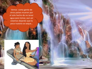 Vemos  como gente de otros países mueren por el solo hecho de no tener agua para tomar, aun así estamos dejando que la poca nuestra se seque…