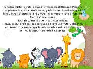 También estaba la jirafa la más alta y hermosa del bosque. Pero era
tan presumida que no quería ser amiga de los demás animales y ella
llevo 3 frutas, el elefante llevo 2 frutas, el borreguito llevo 2 frutas y el
león llevo solo 1 fruta.
La jirafa comenzó a burlarse de sus amigos:
- Ja, ja, ja, ja, se reía del león por que solo llevo una fruta, y el león ya
no quería participar por que la jirafa se había reído de el, pero sus
amigos le dijeron que no le hiciera caso.
 