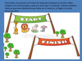 Pero todos se pusieron en la línea de meta para empezar la carrera, todos
estaban muy emocionados, cada uno tenia que ir contando cuántos arbolitos
había ya que eran obstáculos que había en el camino y al llegar a la meta
tenia que decir.
 