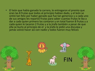 • El león que había ganado la carrera, le entregaron el premio que
eran las 8 frutas que todos al principio habían dado, y el león se
sintió tan feliz por haber ganado que fue tan generoso y a cada uno
de sus amigos les repartió frutas para saber cuantas frutas le iba a
dar a cada quien primero las contaron y en total fueron 8 frutas y a
cada quien le tacaron 2 frutas y a la jirafa también a pesar de que
ella se burlo al principio de el y la jirafa le pidió una disculpa y
jamás volvió hacer así con nadie y todos fueron muy felices
FIN
 