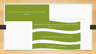 La ley constitutiva de la institución fijo tres propósitos
generales:
Perfeccionar los estudios superiores, proporcionar los medios de
llevar acabo la investí.
Científicas y formar profesores de las escuelas
Secundarias y profesional
 