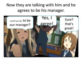 Now they are talking with him and he
agrees to be his manager.
would you like to be
our manager?
Sure?
that's
great!
Yes, I
agree!
 