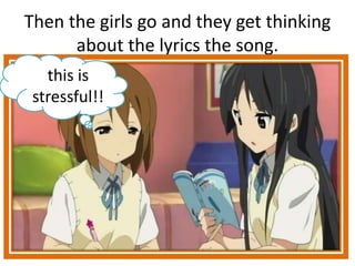 Then the girls go and they get thinking
about the lyrics the song.
this is
stressful!!
 