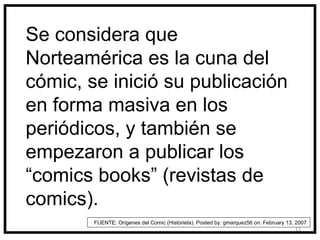 Se considera que
Norteamérica es la cuna del
cómic, se inició su publicación
en forma masiva en los
periódicos, y también se
empezaron a publicar los
“comics books” (revistas de
comics).
        FUENTE: Orígenes del Comic (Historieta). Posted by: gmarquez56 on: February 13, 2007
                                                                                        11
 