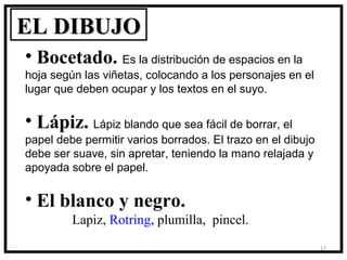 EL DIBUJO
• Bocetado. Es la distribución de espacios en la
hoja según las viñetas, colocando a los personajes en el
lugar que deben ocupar y los textos en el suyo.

• Lápiz. Lápiz blando que sea fácil de borrar, el
papel debe permitir varios borrados. El trazo en el dibujo
debe ser suave, sin apretar, teniendo la mano relajada y
apoyada sobre el papel.

• El blanco y negro.
         Lapiz, Rotring, plumilla, pincel.
                                                             17
 