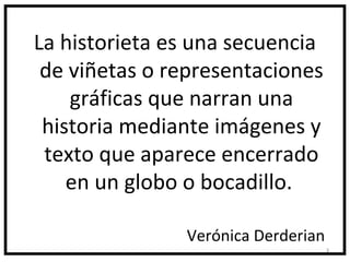 La historieta es una secuencia
 de viñetas o representaciones
    gráficas que narran una
 historia mediante imágenes y
 texto que aparece encerrado
    en un globo o bocadillo.

               Verónica Derderian
                                    3
 