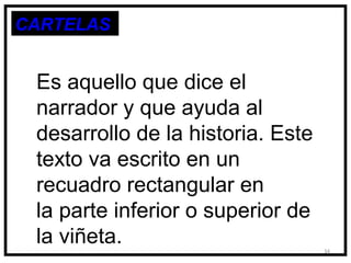 CARTELAS


 Es aquello que dice el
 narrador y que ayuda al
 desarrollo de la historia. Este
 texto va escrito en un
 recuadro rectangular en
 la parte inferior o superior de
 la viñeta.                        34
 