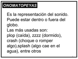 ONOMATOPEYAS

 Es la representación del sonido.
 Puede estar dentro o fuera del
 globo.
 Las más usadas son:
 plop (caída), zzzz (dormido),
 crash (choque o romper
 algo),splash (algo cae en el
 agua), entre otros
                                    37
 