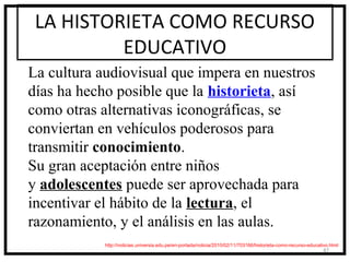 LA HISTORIETA COMO RECURSO
          EDUCATIVO
La cultura audiovisual que impera en nuestros
días ha hecho posible que la historieta, así
como otras alternativas iconográficas, se
conviertan en vehículos poderosos para
transmitir conocimiento.
Su gran aceptación entre niños
y adolescentes puede ser aprovechada para
incentivar el hábito de la lectura, el
razonamiento, y el análisis en las aulas.
            http://noticias.universia.edu.pe/en-portada/noticia/2010/02/11/703166/historieta-como-recurso-educativo.html
                                                                                                                 47
 