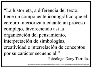 “La historieta, a diferencia del texto,
tiene un componente iconográfico que el
cerebro interioriza mediante un proceso
complejo, favoreciendo así la
organización del pensamiento,
interpretación de simbologías,
creatividad e interrelación de conceptos
por su carácter secuencial.”
                                               Psicólogo Dany Tarrillo.
           http://noticias.universia.edu.pe/en-portada/noticia/2010/02/11/703166/historieta-como-recurso-educativo.html
                                                                                                                48
 
