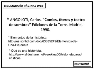 BIBLIOGRAFÍA PÀGINAS WEB



 * ANGOLOTI, Carlos. “Comics, títeres y teatro
  de sombras” Ediciones de la Torre. Madrid,
                   1990.
  * Elementos de la historieta.
  http://es.scribd.com/doc/63685249/Elementos-de-
  Una-Historieta
   * Que es una historieta.
   http://www.slideshare.net/verokina00/historietacaract
   eristicas
                                                  CONTINUARÁ
 