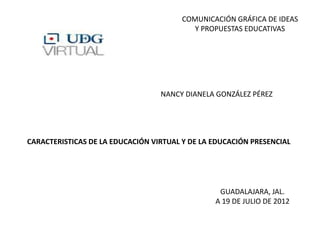 COMUNICACIÓN GRÁFICA DE IDEAS
                                           Y PROPUESTAS EDUCATIVAS




                                  NANCY DIANELA GONZÁLEZ PÉREZ




CARACTERISTICAS DE LA EDUCACIÓN VIRTUAL Y DE LA EDUCACIÓN PRESENCIAL




                                                 GUADALAJARA, JAL.
                                                A 19 DE JULIO DE 2012
 