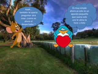 Aaah…
también te quería
preguntar otra
cosa ¿como es
ahora el
despertador ?
Es muy simple
ahora ya solo es un
aparato pequeño
que suena solo
uno le ubica la
hora y listo
 