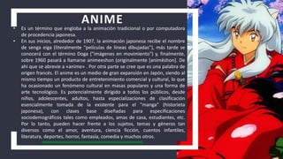 ANIME
• Es un término que engloba a la animación tradicional o por computadora
de procedencia japonesa.
• En sus inicios, alrededor de 1907, la animación japonesa recibe el nombre
de senga eiga (literalmente “películas de líneas dibujadas”), más tarde se
conocerá con el término Doga ("imágenes en movimiento") y, finalmente,
sobre 1960 pasará a llamarse animeeshon (originalmente [animēshon]. De
ahí que se abrevie a «anime» . Por otra parte se cree que es una palabra de
origen francés. El anime es un medio de gran expansión en Japón, siendo al
mismo tiempo un producto de entretenimiento comercial y cultural, lo que
ha ocasionado un fenómeno cultural en masas populares y una forma de
arte tecnológico. Es potencialmente dirigido a todos los públicos, desde
niños, adolescentes, adultos, hasta especializaciones de clasificación
esencialmente tomada de la existente para el "manga" (historieta
japonesa), con clases base diseñadas para especificaciones
sociodemográficos tales como empleados, amas de casa, estudiantes, etc.
Por lo tanto, pueden hacer frente a los sujetos, temas y géneros tan
diversos como el amor, aventura, ciencia ficción, cuentos infantiles,
literatura, deportes, horror, fantasía, comedia y muchos otros.
 