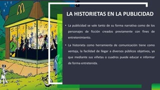 LA HISTORIETAS EN LA PUBLICIDAD
• La publicidad se vale tanto de su forma narrativa como de los
personajes de ficción creados previamente con fines de
entretenimiento.
• La historieta como herramienta de comunicación tiene como
ventaja, la facilidad de llegar a diversos públicos objetivos, ya
que mediante sus viñetas o cuadros puede educar e informar
de forma entretenida.
 
