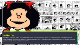 MAFALDA
En 1962, el humorista gráfico, Joaquín Salvador Lavado, más conocido como Quino, fue contactado por su amigo Miguel Brascó,
quien había sido contratado por la agencia de publicidad Agens para la elaboración de un anuncio publicitario en forma de historieta
para la marca de electrodomésticos Mansfield.
 