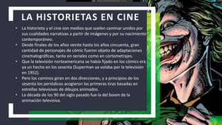 LA HISTORIETAS EN CINE
• La historieta y el cine son medios que suelen caminar unidos por
sus cualidades narrativas a partir de imágenes y por su nacimiento
contemporáneo.
• Desde finales de los años veinte hasta los años cincuenta, gran
cantidad de personajes de cómic fueron objeto de adaptaciones
cinematográficas, tanto en seriales como en cortometrajes.
• Que la televisión norteamericana se había fijado en los cómics era
ya un hecho en los sesenta (Superman ya volaba por la televisión
en 1952).
• Pero los caminos giran en dos direcciones, y a principios de los
sesenta los periódicos acogieron las primeras tiras basadas en
estrellas televisivas de dibujos animados.
• La década de los 90 del siglo pasado fue la del boom de la
animación televisiva.
 