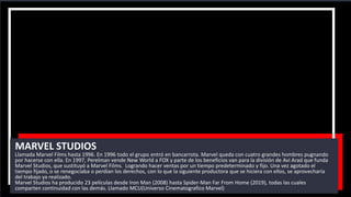 MARVEL STUDIOS
Llamada Marvel Films hasta 1996. En 1996 todo el grupo entró en bancarrota. Marvel queda con cuatro grandes hombres pugnando
por hacerse con ella. En 1997, Perelman vende New World a FOX y parte de los beneficios van para la división de Avi Arad que funda
Marvel Studios, que sustituyó a Marvel Films. Logrando hacer ventas por un tiempo predeterminado y fijo. Una vez agotado el
tiempo fijado, o se renegociaba o perdían los derechos, con lo que la siguiente productora que se hiciera con ellos, se aprovecharía
del trabajo ya realizado.
Marvel Studios ha producido 23 películas desde Iron Man (2008) hasta Spider-Man Far From Home (2019), todas las cuales
comparten continuidad con las demás. Llamado MCU(Universo Cinematografico Marvel)
 
