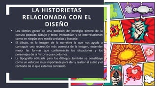 LA HISTORIETAS
RELACIONADA CON EL
DISEÑO
• Los cómics gozan de una posición de prestigio dentro de la
cultura popular. Dibujo y texto interactúan y se interrelacionan
como en ningún otro medio artístico o literario
• El dibujo, es la imagen de la narrativa la que nos ayuda a
conseguir una recreación más correcta de la imagen, entender
mejor las formas que conformarán las situaciones y los
personajes de la historia que contamos.
• La tipografía utilizada para los diálogos también se constituye
como un vehículo muy importante para dar y realzar el estilo y el
contexto de lo que estamos contando.
 