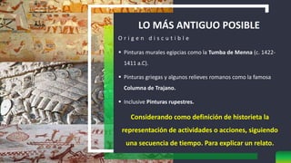 LO MÁS ANTIGUO POSIBLE
O r i g e n d i s c u t i b l e
 Pinturas murales egipcias como la Tumba de Menna (c. 1422-
1411 a.C).
 Pinturas griegas y algunos relieves romanos como la famosa
Columna de Trajano.
 Inclusive Pinturas rupestres.
Considerando como definición de historieta la
representación de actividades o acciones, siguiendo
una secuencia de tiempo. Para explicar un relato.
 