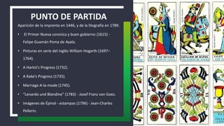 PUNTO DE PARTIDA
Aparición de la imprenta en 1446, y de la litografía en 1789.
• El Primer Nueva coronica y buen gobierno (1615) -
Felipe Guamán Poma de Ayala.
• Pinturas en serie del inglés William Hogarth (1697–
1764).
• A Harlot’s Progress (1732).
• A Rake’s Progress (1735).
• Marriage A-la-mode (1745).
• “Lenardo und Blandine” (1783) - Josef Franz von Goez.
• Imágenes de Épinal - estampas (1796) - Jean-Charles
Pellerin.
 
