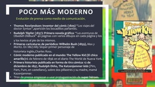 POCO MÁS MODERNO
• Thomas Rowlandson: inventor del cómic (1809) “Los viajes del
doctor Syntax”,aparición los bocadillos parlantes.
• Rudolph Töpfer (1837): Primera novela gráfica: “Las aventuras de
Obadiah Oldbuck” 40 páginas con varios dibujos en cada página y los
y los textos al pie de los mismos.
• Primeras caricaturas de periódico: Wilhelm Bush (1859), Max y
Moritz. En 1867:Ally Sloper-primer personaje de
historieta inglés,Charles Ross.
• Cómic moderno publicado en el mundo: The Yellow Kid (El chico
amarillo)16 de febrero de 1896 en el diario The World de Nueva York.
• Primera historieta publicada en forma de tira cómica: 12 de
diciembre de 1897, Rudolph Dirks, The Katzenjammer kids (Pim,
Pam, Pum, en castellano), sobre dos pillastres y su madre, mamá
Kazenjammer.
• Tiras de prensa empiezan a usar protagonización de super héroes.
Evolución de prensa como medio de comunicación.
 