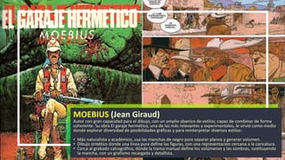 MOEBIUS (Jean Giraud)
Autor con gran capacidad para el dibujo, con un amplio abanico de estilos; capaz de combinar de forma
coherente. Su obra El garaje hermético, una de las más relevantes y experimentales, le sirvió como medio
donde explorar diversidad de posibilidades gráficas y para reinterpretar diversos estilos:
• Más naturalista y académico, usa las manchas de negro para separar planos y generar volumen.
• Dibujo sintético donde una línea pura define las figuras, con una representación cercana a la caricatura.
• Cerca al grabado calcográfico, dónde la trama manual define los volúmenes y las sombras, sustituyendo
la mancha, con un grafismo recargado y detallista.
 