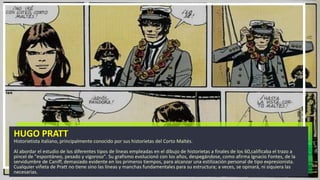 HUGO PRATT
Historietista italiano, principalmente conocido por sus historietas del Corto Maltés.
Al abordar el estudio de los diferentes tipos de líneas empleadas en el dibujo de historietas a finales de los 60,calificaba el trazo a
pincel de "espontáneo, pesado y vigoroso". Su grafismo evolucionó con los años, despegándose, como afirma Ignacio Fontes, de la
servidumbre de Caniff, demasiado evidente en los primeros tiempos, para alcanzar una estilización personal de tipo expresionista.
Cualquier viñeta de Pratt no tiene sino las líneas y manchas fundamentales para su estructura; a veces, se opinará, ni siquiera las
necesarias.
 
