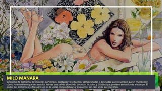 MILO MANARA
Sinónimo de erotismo, de mujeres curvilíneas, excitadas y excitantes, semidesnudas o desnudas que recuerdan que el mundo del
cómic no solo tiene que ver con los héroes que salvan al mundo sino con lecturas y dibujos que proveen sensaciones al cuerpo. El
poder del erotismo era transgresor en lo social, rompía tabúes y esquemas sin caer en lo pornográfico.
 
