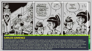 CARLOS GIMENEZ
Historietista español, sus dibujos suelen ser armoniosos y gratos, con lo que contribuyen a apaciguar cualquier recelo, aunque a
menudo expresen cosas terribles. En sus guiones, recurre a una técnica discursiva en la que abundan la introspección y el monólogo,
lo que le permite unificar un material bastante variado en cuanto a tonos. Abunda, sin embargo, cierto tono sentimental e incluso
ñoño en sus historietas, lo que el propio Giménez considera un rasgo de su propio carácter personal; recurre para subrayarlo a cierta
simbología elemental y, por lo tanto, fácilmente asimilable por cualquier tipo de lector. Sus obras más personales también se
caracterizan por cierto maniqueísmo que separa a los personajes en dos bandos, el de los "malos" y el de los "buenos", aunque esto
puede estar justificado por las propias personas e historietas que elige reflejar.
 