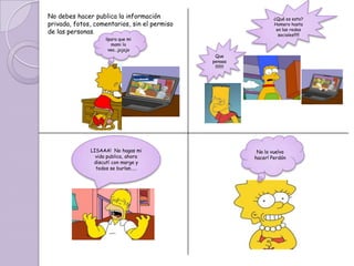No debes hacer publica la información                             ¿Qué es esto?
privada, fotos, comentarios, sin el permiso                       Homero hasta
                                                                   en las redes
de las personas.                                                    sociales!!!!!
                    ¡¡para que mi
                       mami lo
                      vea…jajaja
                                               Que
                                              penaaa
                                               !!!!!!!!




              LISAAA! No hagas mi                          No lo vuelvo
                vida publica, ahora                       hacer! Perdón
               discutí con marge y
                todos se burlan…..
 