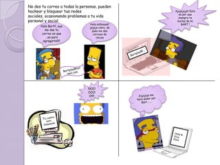 No des tu correo a todas la personas, pueden
hackear y bloquear tus redes                       Ajajajaja!! Esto
                                                     es por que
sociales, ocasionando problemas a tu vida            siempre te
personal y social.                                  burlas de mi
                                Hola milhouse!!        BART !
      Hola Bart!!, oye          jejeje claro, de
         me das tu                paso me das
       correo es que               correos de
         …es para                    chicas
        agregarte!!!!




                               NOO
                               OOO
                               O!!!!
 