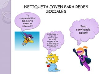 NETIQUETA JOVEN PARA REDES
            SOCIALES
       Tu
responsabilidad
  debe ser la
    misma en
   internet !!                          Sana
                                     convivencia
                  Mi identidad es
                                       online!!
                      lo que me
                   identifica, por
                     eso yo soy
                   maggie y se que
                  no debo hacerme
                   pasar por otras
                      personas
 