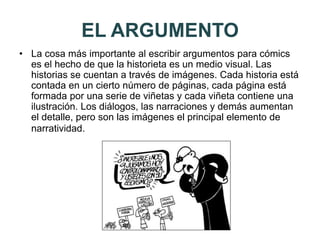 EL ARGUMENTO
• La cosa más importante al escribir argumentos para cómics
es el hecho de que la historieta es un medio visual. Las
historias se cuentan a través de imágenes. Cada historia está
contada en un cierto número de páginas, cada página está
formada por una serie de viñetas y cada viñeta contiene una
ilustración. Los diálogos, las narraciones y demás aumentan
el detalle, pero son las imágenes el principal elemento de
narratividad.
 