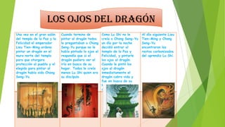 Los ojos del dragón
Una vez en el gran salón
del templo de la Paz y la
Felicidad el emperador
Lieu Tien-Ming ordeno
pintar un dragón en el
muro norte del templo
para que otorgara
protección al pueblo y el
elegido para pintar al
dragón había sido Chang
Seng-Yu.

Cuando termino de
pintar al dragón todos
le preguntaban a Chang
Seng-Yu porque no le
había pintado lo ojos el
respondía que si el
dragón pudiera ver el
iría en busca de su
hogar. Todos le creía
menos Lu Shi quien era
su discípulo.

Como Lu Shi no le
creía a Chang Seng-Yu
un día por la noche
decidió entrar al
templo de la Paz y
Felicidad, y pintarle
los ojos al dragón.
Cuando le pintó los
ojos al dragón
inmediatamente el
dragón cobro vida y
fue en busca de su
hogar tal y como lo
dijo Chang Seng-Yu

Al día siguiente Lieu
Tien-Ming y Chang
Seng-Yu
encontraron los
restos carbonizados
del aprendiz Lu Shi.

 