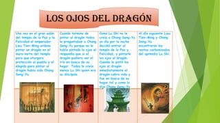 Los ojos del dragón
Una vez en el gran salón
del templo de la Paz y la
Felicidad el emperador
Lieu Tien-Ming ordeno
pintar un dragón en el
muro norte del templo
para que otorgara
protección al pueblo y el
elegido para pintar al
dragón había sido Chang
Seng-Yu.

Cuando termino de
pintar al dragón todos
le preguntaban a Chang
Seng-Yu porque no le
había pintado lo ojos el
respondía que si el
dragón pudiera ver el
iría en busca de su
hogar. Todos le creía
menos Lu Shi quien era
su discípulo.

Como Lu Shi no le
creía a Chang Seng-Yu
un día por la noche
decidió entrar al
templo de la Paz y
Felicidad, y pintarle
los ojos al dragón.
Cuando le pintó los
ojos al dragón
inmediatamente el
dragón cobro vida y
fue en busca de su
hogar tal y como lo
dijo Chang Seng-Yu

Al día siguiente Lieu
Tien-Ming y Chang
Seng-Yu
encontraron los
restos carbonizados
del aprendiz Lu Shi.

 