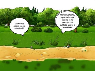 Señor
cocodrilo!!
Sabe donde
está mi
Princesa?!
Si seguro que se
la llevó el malo a
su castillo…
siempre lo hace
con todas las
jovencitas…
¿Y sabe
donde está
ese castillo?
Claro muchacho,
sigue todo este
camino recto
pero ves con
cuidado que va a
anochecer
Muchisimas
gracias, espero
encontrarla!
 