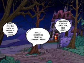 Por fin te
encuentro
Princesita mía!
Nunca nos
volveremos a
separar!
Si amor
mio! Que
mal lo he
pasado! Te
amo te
amooo
WUAJAJAJA
IDIOTAS!!
SERAS MÍA,
SOLO
MÍA!!!
JAMÁS!
CORRAMOS
PRINCESA!
CORRAMOOOOS!!!
 