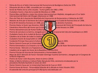 • Palma de Oro en el Salón Internacional del Humorismo de Bordighera (Italia) de 1978.
• Dibujante del año en 1982, concedido por sus colegas.
• Konex de Platino de las artes visuales - humor gráfico de 1982 y 1992.
• Ciudadano Ilustre y llave de la ciudad de Mendoza en 1988.
• Premio Max und Moritz a mejor tira cómica internacional por Mafalda, otorgado por el 3.er Salón
Internacional del Cómic de Erlangen (Alemania) en 1988
• Placa de Plata de la Asociación Madrileña de Empresarios de Restaurantes y Cafeterías de 1997
• Maestro de Arte por la Secretaría de Cultura del Gobierno de la Ciudad de Buenos Aires en 1998.
• B'nai B'rith Derechos Humanos en 1998, por la defensa de los derechos humanos.​
• Premios Haxtur al Autor que Amamos, 2000 en el Salón Internacional del Cómic del Principado de Asturias​
• Catedrático Honorífico del Humor por la Universidad de Alcalá de Henares en 2000​
• Premio Iberoamericano de Humor Gráfico Quevedos 2000​
• Premio de caricatura La Catrina, otorgado por la Feria Internacional del Libro de Guadalajara en 2003
• Ciudadano Ilustre de la ciudad de Buenos Aires en 2004
• Caballero de la Orden de Isabel la Católica en 2005.
• Ciudadano Ilustre de Guaymallén en 2005.
• Fundación Príncipe Claus para la Cultura y el Desarrollo de La Haya en 2005.
• Doctor Honoris Causa por la Universidad Nacional de Córdoba en 2006.
• Premio Extremadura a la Creación a la mejor Trayectoria Artística de Autor Iberoamericano en 2007.
• Premio Konex - Mención a la Trayectoria en 2012.
• Caballero de la Legión de Honor de la República Francesa 2014
• Premio Príncipe de Asturias de Comunicación y Humanidades 2014.
• Mayo de 2014: Mención de honor «Senador Domingo Faustino Sarmiento», otorgada por el Congreso de
la Nación Argentina
• Premio de honor «John Buscema: Amar el cómic» (2014)
• Orden al Mérito Artístico y Cultural Pablo Neruda de Chile, ceremonia encabezada por la
presidenta Michelle Bachelet en enero de 2015
• Doctor Honoris Causa por la Universidad Nacional de Cuyo en 2019
• Premio Konex de Honor - Personalidad fallecida de la década en Artes Visuales 2022.
• El asteroide del cinturón principal (27178) Quino está dedicado a él
 