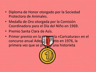• Diploma de Honor otorgado por la Sociedad
Protectora de Animales.
• Medalla de Oro otorgada por la Comisión
Coordinadora para el Día del Niño en 1969.
• Premio Santa Clara de Asís.
• Primer premio en la categoría «Caricaturas» en el
concurso anual Adepa-Rizzutto en 1976, la
primera vez que se premió una historieta
 