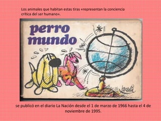 se publicó en el diario La Nación desde el 1 de marzo de 1966 hasta el 4 de
noviembre de 1995.
Los animales que habitan estas tiras «representan la conciencia
crítica del ser humano».
 